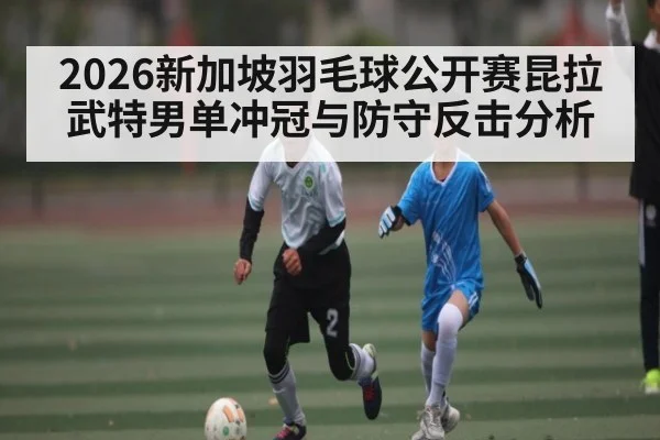 2026新加坡羽毛球公开赛昆拉武特男单冲冠与防守反击分析