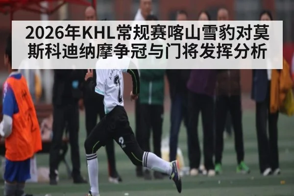 2026年KHL常规赛喀山雪豹对莫斯科迪纳摩争冠与门将发挥分析