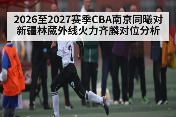 2026至2027赛季CBA南京同曦对新疆林葳外线火力齐麟对位分析